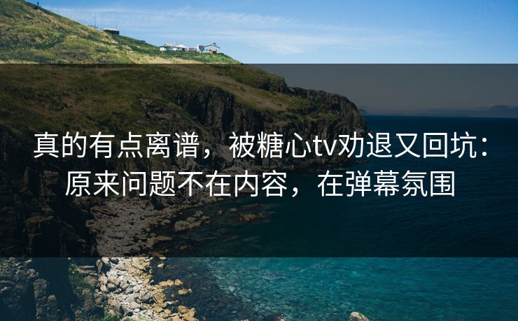 真的有点离谱，被糖心tv劝退又回坑：原来问题不在内容，在弹幕氛围