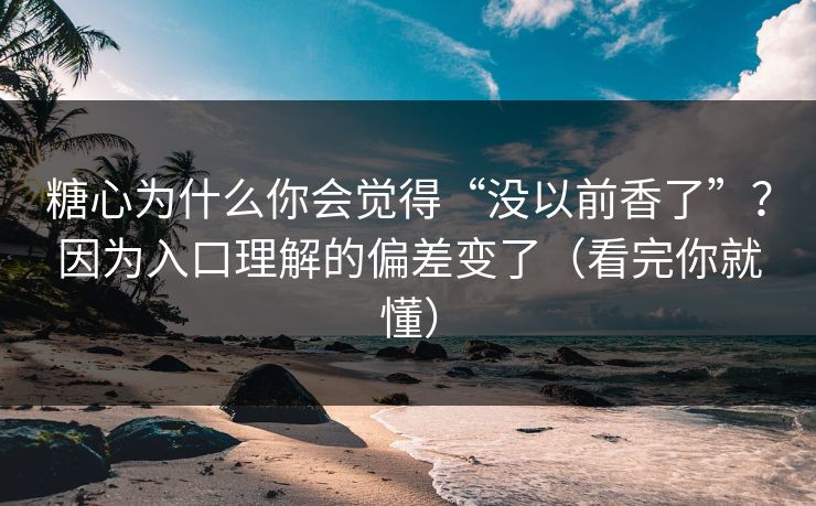 糖心为什么你会觉得“没以前香了”？因为入口理解的偏差变了（看完你就懂）