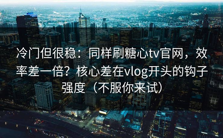 冷门但很稳：同样刷糖心tv官网，效率差一倍？核心差在vlog开头的钩子强度（不服你来试）