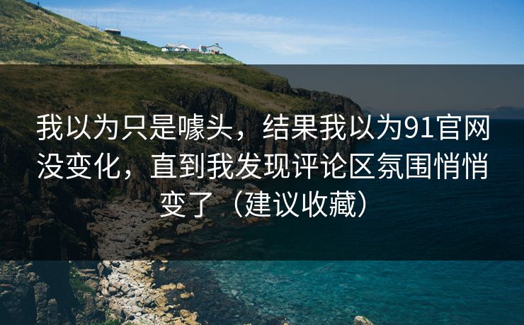 我以为只是噱头，结果我以为91官网没变化，直到我发现评论区氛围悄悄变了（建议收藏）