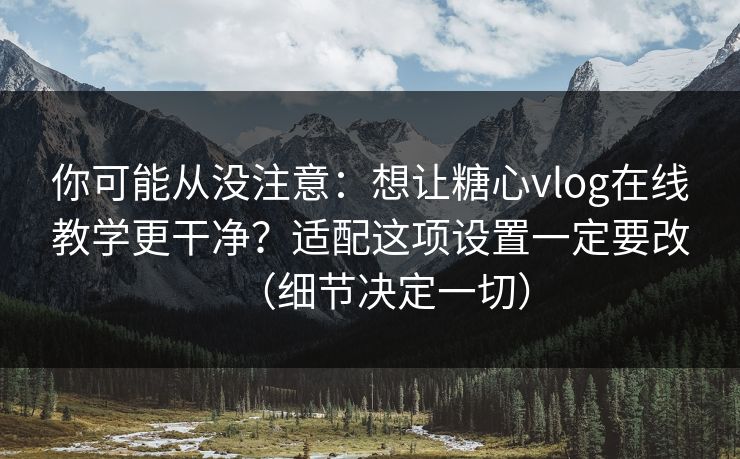 你可能从没注意：想让糖心vlog在线教学更干净？适配这项设置一定要改（细节决定一切）