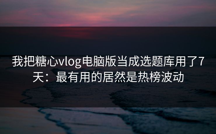 我把糖心vlog电脑版当成选题库用了7天：最有用的居然是热榜波动
