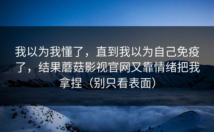 我以为我懂了，直到我以为自己免疫了，结果蘑菇影视官网又靠情绪把我拿捏（别只看表面）