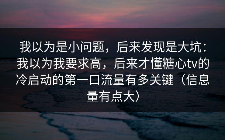 我以为是小问题，后来发现是大坑：我以为我要求高，后来才懂糖心tv的冷启动的第一口流量有多关键（信息量有点大）