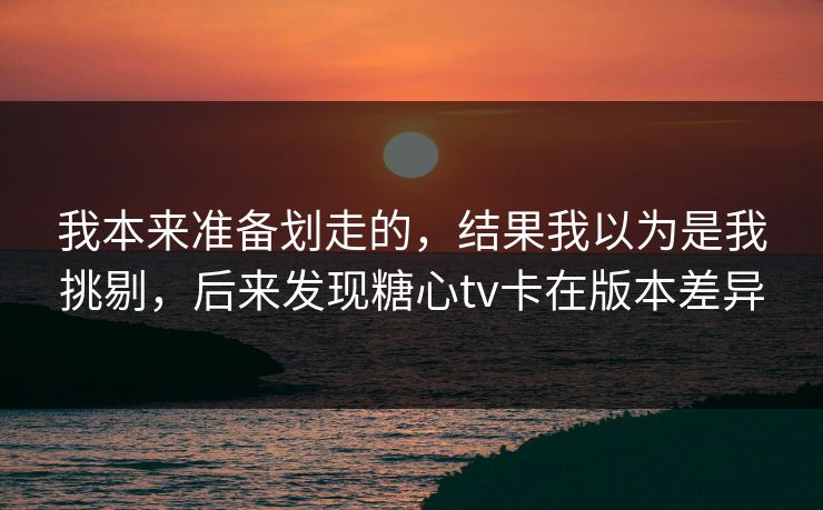 我本来准备划走的，结果我以为是我挑剔，后来发现糖心tv卡在版本差异