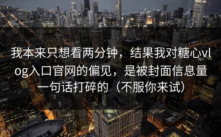 我本来只想看两分钟，结果我对糖心vlog入口官网的偏见，是被封面信息量一句话打碎的（不服你来试）