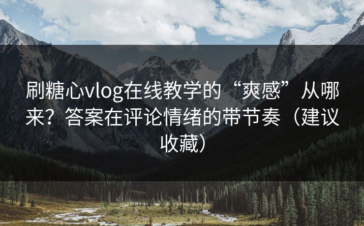 刷糖心vlog在线教学的“爽感”从哪来？答案在评论情绪的带节奏（建议收藏）