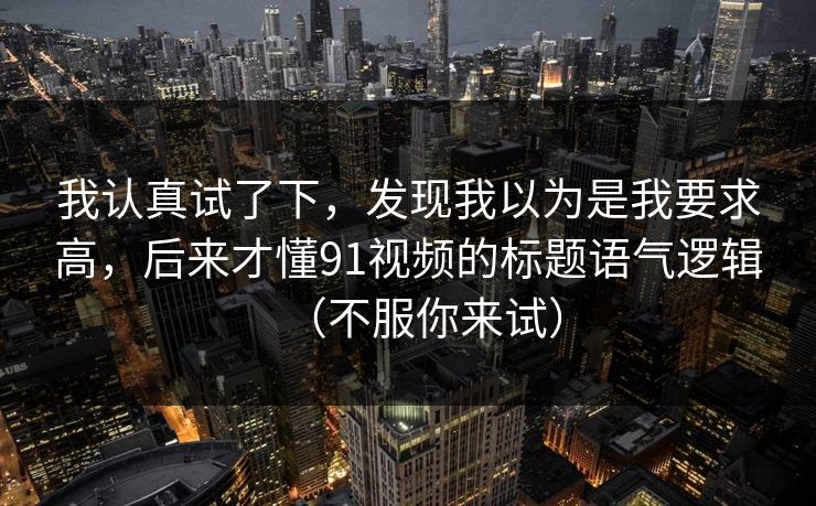 我认真试了下，发现我以为是我要求高，后来才懂91视频的标题语气逻辑（不服你来试）