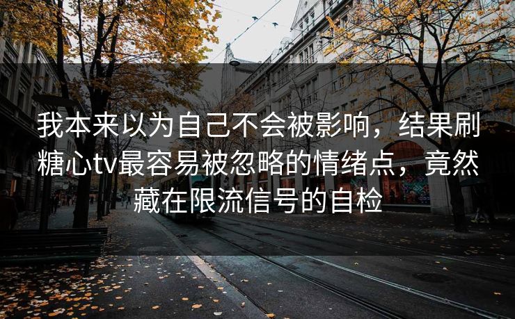 我本来以为自己不会被影响，结果刷糖心tv最容易被忽略的情绪点，竟然藏在限流信号的自检
