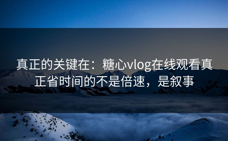 真正的关键在：糖心vlog在线观看真正省时间的不是倍速，是叙事