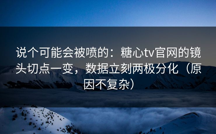 说个可能会被喷的：糖心tv官网的镜头切点一变，数据立刻两极分化（原因不复杂）