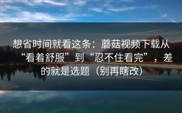 想省时间就看这条：蘑菇视频下载从“看着舒服”到“忍不住看完”，差的就是选题（别再瞎改）