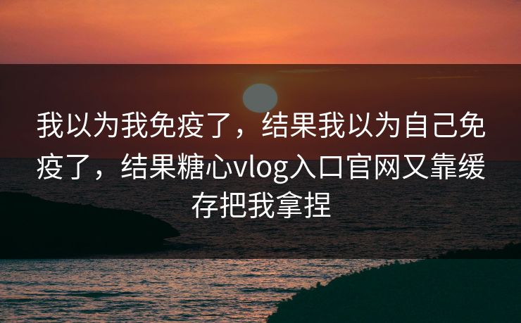 我以为我免疫了，结果我以为自己免疫了，结果糖心vlog入口官网又靠缓存把我拿捏