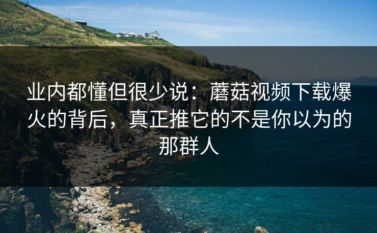业内都懂但很少说：蘑菇视频下载爆火的背后，真正推它的不是你以为的那群人
