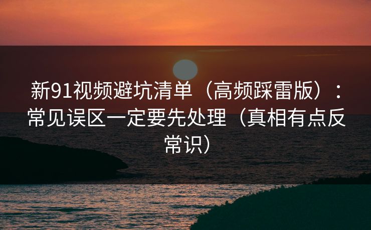 新91视频避坑清单（高频踩雷版）：常见误区一定要先处理（真相有点反常识）