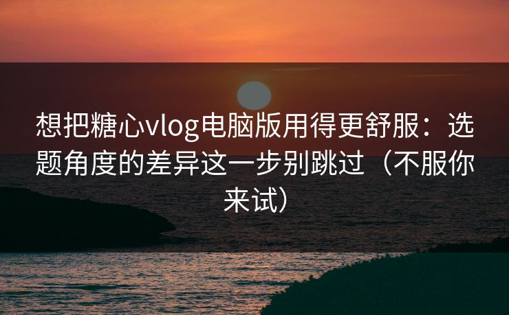 想把糖心vlog电脑版用得更舒服：选题角度的差异这一步别跳过（不服你来试）