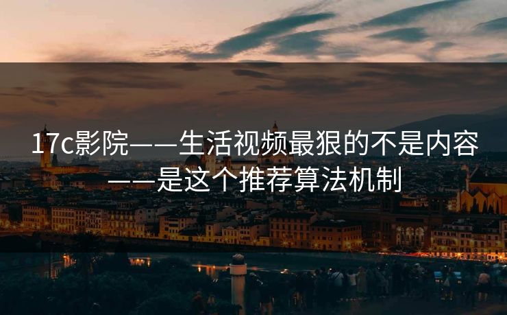 17c影院——生活视频最狠的不是内容——是这个推荐算法机制