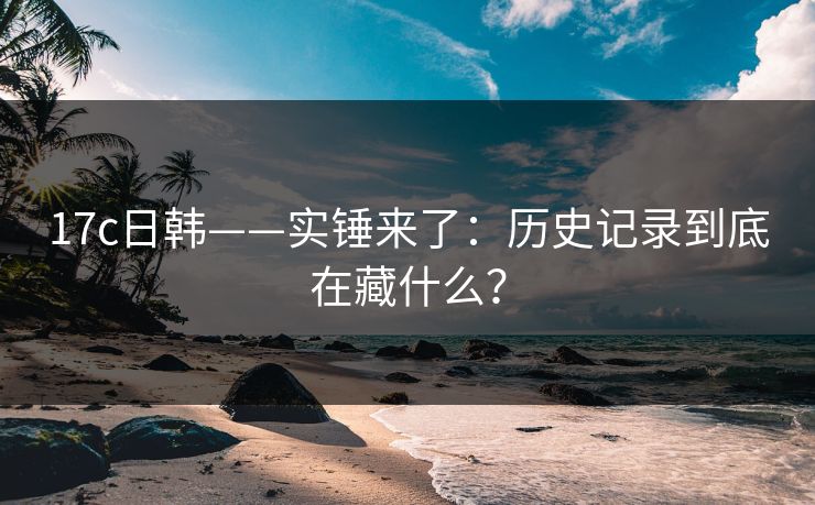17c日韩——实锤来了：历史记录到底在藏什么？