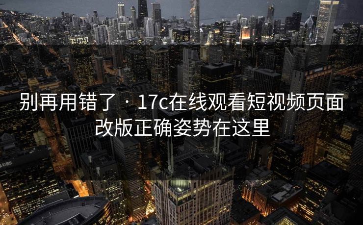 别再用错了 · 17c在线观看短视频页面改版正确姿势在这里